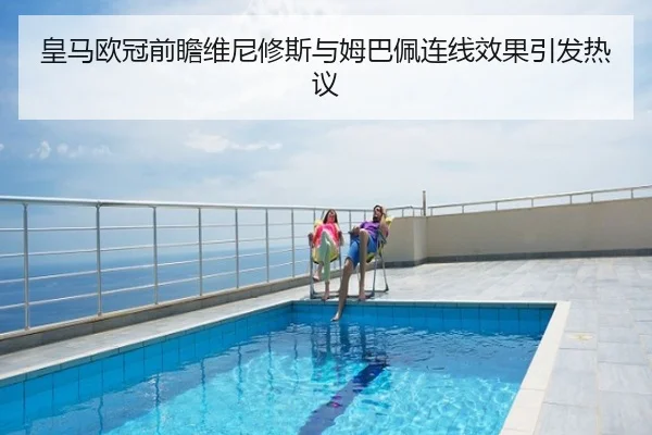 皇马欧冠前瞻维尼修斯与姆巴佩连线效果引发热议