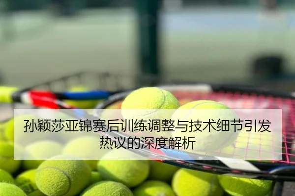 孙颖莎亚锦赛后训练调整与技术细节引发热议的深度解析